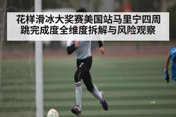 花样滑冰大奖赛美国站马里宁四周跳完成度全维度拆解与风险观察