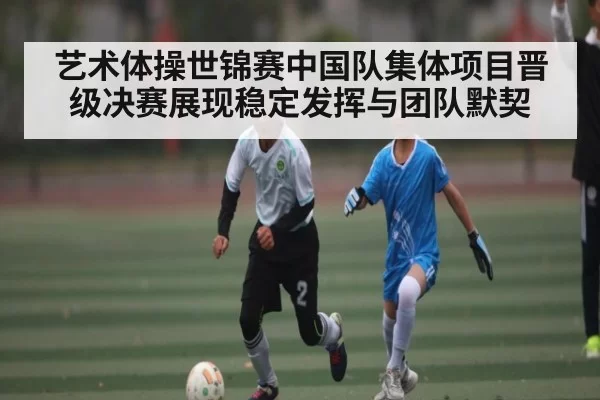 艺术体操世锦赛中国队集体项目晋级决赛展现稳定发挥与团队默契